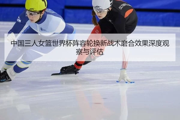 中国三人女篮世界杯阵容轮换新战术磨合效果深度观察与评估